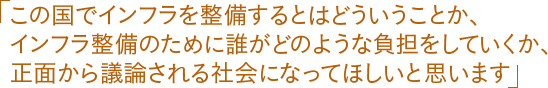 「この国でインフラを整備するとはどういうことか、インフラ整備のために誰がどのような負担をしていくか、正面から議論される社会になってほしいと思います」